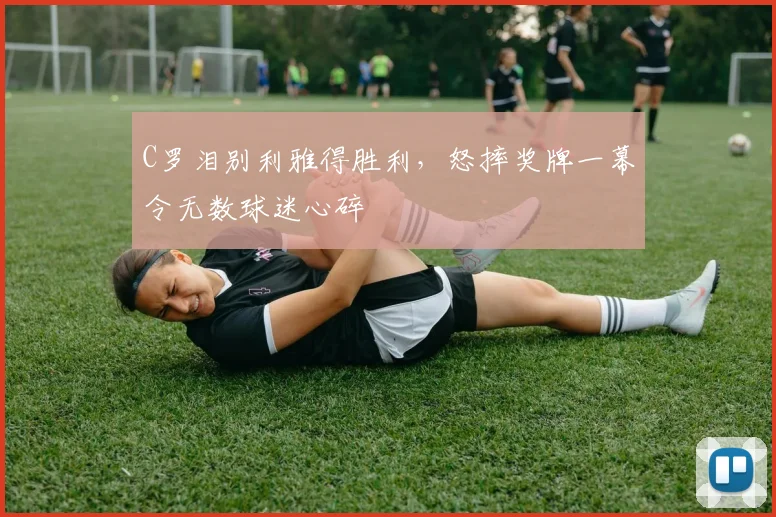 C罗泪别利雅得胜利,怒摔奖牌一幕令无数球迷心碎