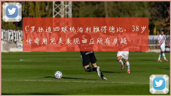 C罗独造四球统治利雅得德比，38岁传奇用完美表现回应所有质疑